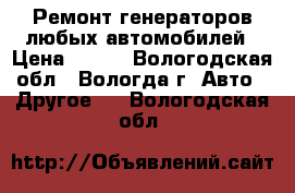 Ремонт генераторов любых автомобилей › Цена ­ 300 - Вологодская обл., Вологда г. Авто » Другое   . Вологодская обл.